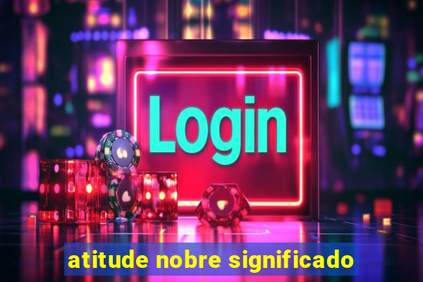 atitude nobre significado